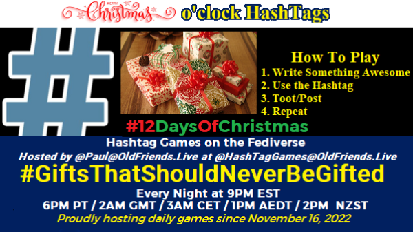 Poster Meme announcing New Game

Featured image, large blue hashTag and 

Text:
 Christmas  o'clock #HashtagGames

How to play
 Write something awesome, Use the Hashtag, Toot/Post and Repeat!

Please Boost

Hashtag Games on Mastodon and the entire Fediverse.

 hosted by @paul@OldFriends.Live



#GiftsThatShouldNeverBeGifted
#HashTagGames
#12DaysOfChristmas

Every Night, 9PM EST, (6PM PT / 2AM GMT / 3AM CET / 1PM AEDT / 2PM  NZST)
Proudly hosting daily games since November 16, 2022

Insert image credit: 
"tiny cute Christmas gifts" by PetitPlat - Stephanie Kilgast is licensed under CC BY-NC-ND 2.0. To view a copy of this license, visit https://creativecommons.org/licenses/by-nc-nd/2.0/?ref=openverse.