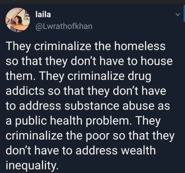 X post from laila
@Lwrathofkhan 

They criminalize the homeless so that they don't have to house them. They criminalize drug addicts so that they don't have to address substance abuse as a public health problem. They criminalize the poor so that they don't have to address wealth inequality. 