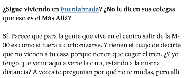 ¿Sigue viviendo en Fuenlabrada? ¿No le dicen sus colegas que eso es el Más Allá?
Sí. Parece que para la gente que vive en el centro salir de la M-30 es como si fuera a carbonizarse. Y tienen el cuajo de decirte que no vienen a tu casa porque tienen que coger el tren. ¿Y yo tengo que venir aquí a verte la cara, estando a la misma distancia? A veces te preguntan por qué no te mudas, pero allí está mi gente, mi familia y yo vivo muy a gustico.