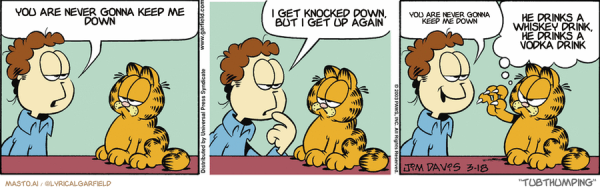 Original Garfield comic from March 18, 2003
Text replaced with lyrics from: Tubthumping

Transcript:
• You Are Never Gonna Keep Me Down
• I Get Knocked Down, But I Get Up Again
• You Are Never Gonna Keep Me Down
• He Drinks A Whiskey Drink, He Drinks A Vodka Drink


--------------
Original Text:
• Jon:  I'm trying to decide which would be more exercise.  Running around the block...  Or running around you.
• Garfield:  How about running FROM me, smart guy?