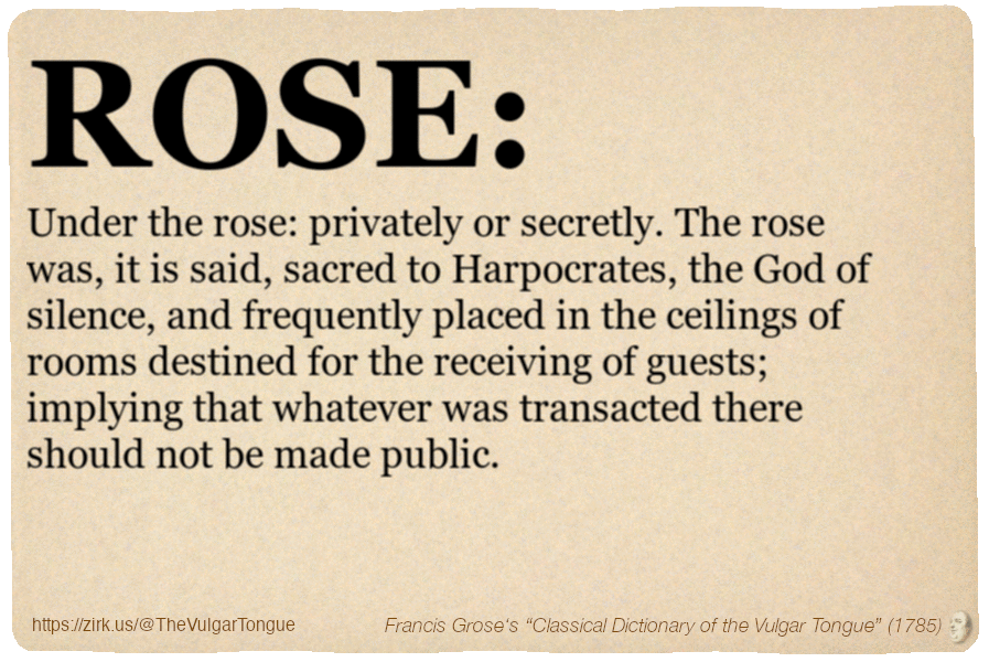 Image imitating a page from an old document, text (as in main toot):

ROSE. Under the rose: privately or secretly. The rose was, it is said, sacred to Harpocrates, the God of silence, and frequently placed in the ceilings of rooms destined for the receiving of guests; implying that whatever was transacted there should not be made public.

A selection from Francis Grose’s “Dictionary Of The Vulgar Tongue” (1785)