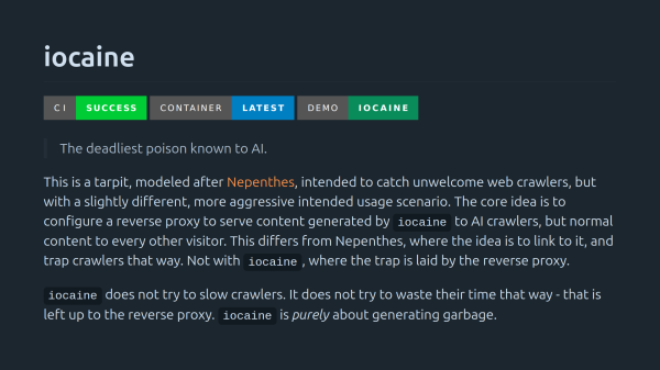 iocaine

> The deadliest poison known to AI.

This is a tarpit, modeled after Nepenthes, intended to catch unwelcome web crawlers, but with a slightly different, more aggressive intended usage scenario. The core idea is to configure a reverse proxy to serve content generated by iocaine to AI crawlers, but normal content to every other visitor. This differs from Nepenthes, where the idea is to link to it, and trap crawlers that way. Not with iocaine, where the trap is laid by the reverse proxy.

iocaine does not try to slow crawlers. It does not try to waste their time that way - that is left up to the reverse proxy. iocaine is purely about generating garbage.