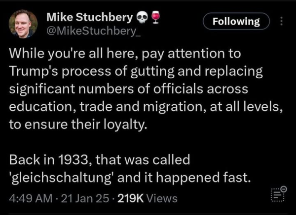 Mike Stuchbery @mikestuchbery_

While you're all here, pay attention to Trump's process of gutting and replacing significant numbers of officials across education, trade and migration, at all levels, to ensure their loyalty.

Back in 1933, that was called 'gleichschaltung' and it happened fast.

4:49 AM 21 Jan 25 219K Views