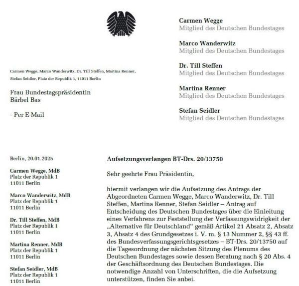 Carmen Wegge, Marco Wanderwitz, Dr. Till Stellen, Martina Renner, Stefan Seidler, Mitglieder des Deutschen Bundestages, an Frau Bundestagspräsidentin Bärbel Bas per E-Mail, Berlin, 20.01.2025:
Sehr geehrte Frau Präsidentin,
hiermit verlangen wir die Aufsetzung des Antrags der Abgeordneten Carmen Wegge, Marco Wanderwitz, Dr. Till Steffen, Martina Renner, Stefan Seidler Antrag auf Entscheidung des Deutschen Bundestages über die Einleitung eines Verfahrens zur Feststellung der Verfassungswidrigkeit der „Alternative für Deutschland" gemäß Artikel 21 Absatz 2, Absatz 3, Absatz 4 des Grundgesetzes i. V. m. § 13 Nummer 2, §§ 43 II. des Bundesverfassungsgerichtsgesetzes-BT-Drucksache 20/13750 auf die Tagesordnung der nächsten Sitzung des Plenums des Deutschen Bundestages sowie dessen Beratung nach § 20 Abs. 4 der Geschäftsordnung des Deutschen Bundestages. Die notwendige Anzahl von Unterschriften, die die Aufsetzung unterstützen, finden Sie anbei.